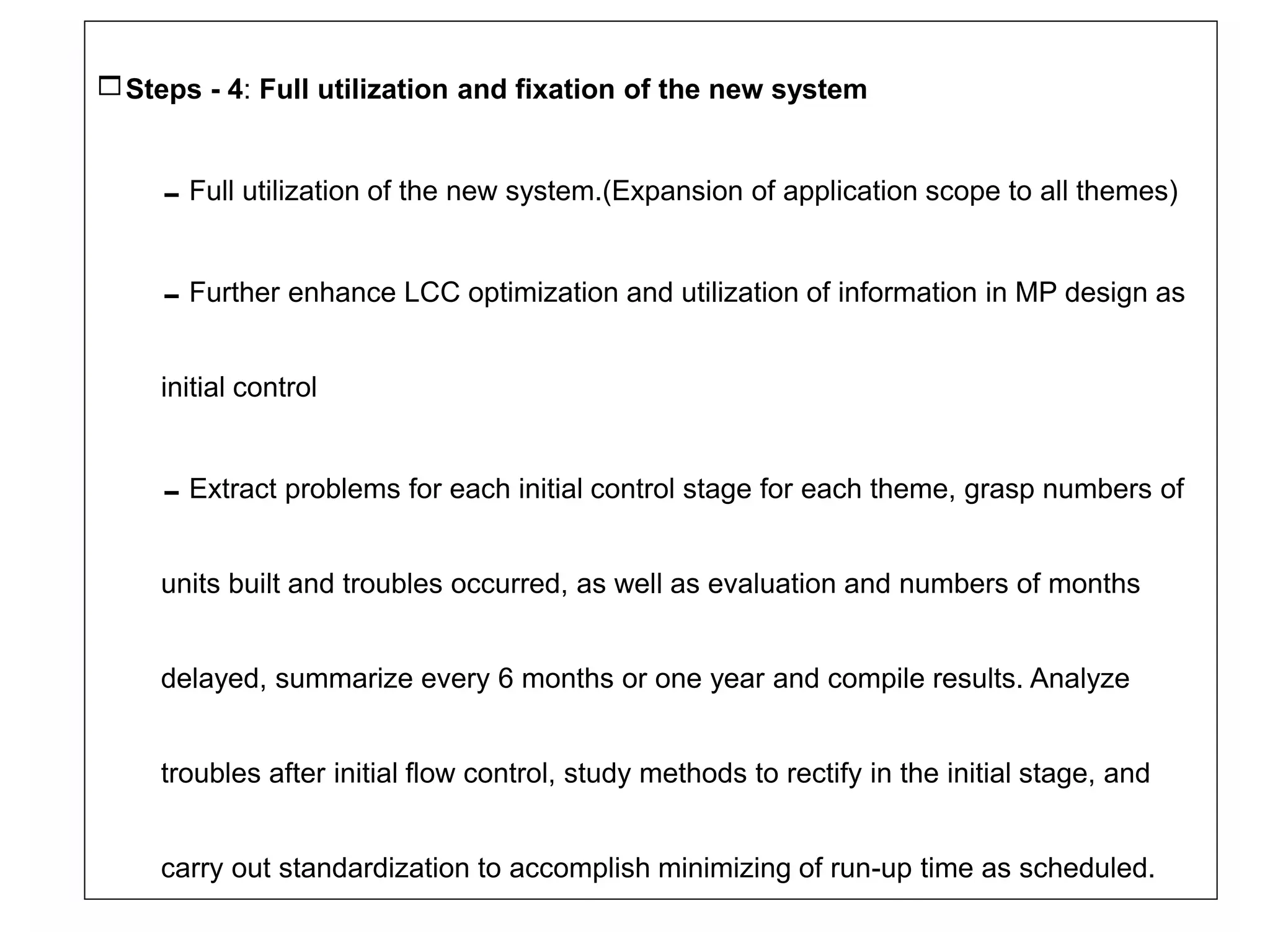 Steps - 4: Full utilization and fixation of the new system
Full utilization of the new system.(Expansion of application scope to all themes)
Further enhance LCC optimization and utilization of information in MP design as
initial control
Extract problems for each initial control stage for each theme, grasp numbers of
units built and troubles occurred, as well as evaluation and numbers of months
delayed, summarize every 6 months or one year and compile results. Analyze
troubles after initial flow control, study methods to rectify in the initial stage, and
carry out standardization to accomplish minimizing of run-up time as scheduled.
 