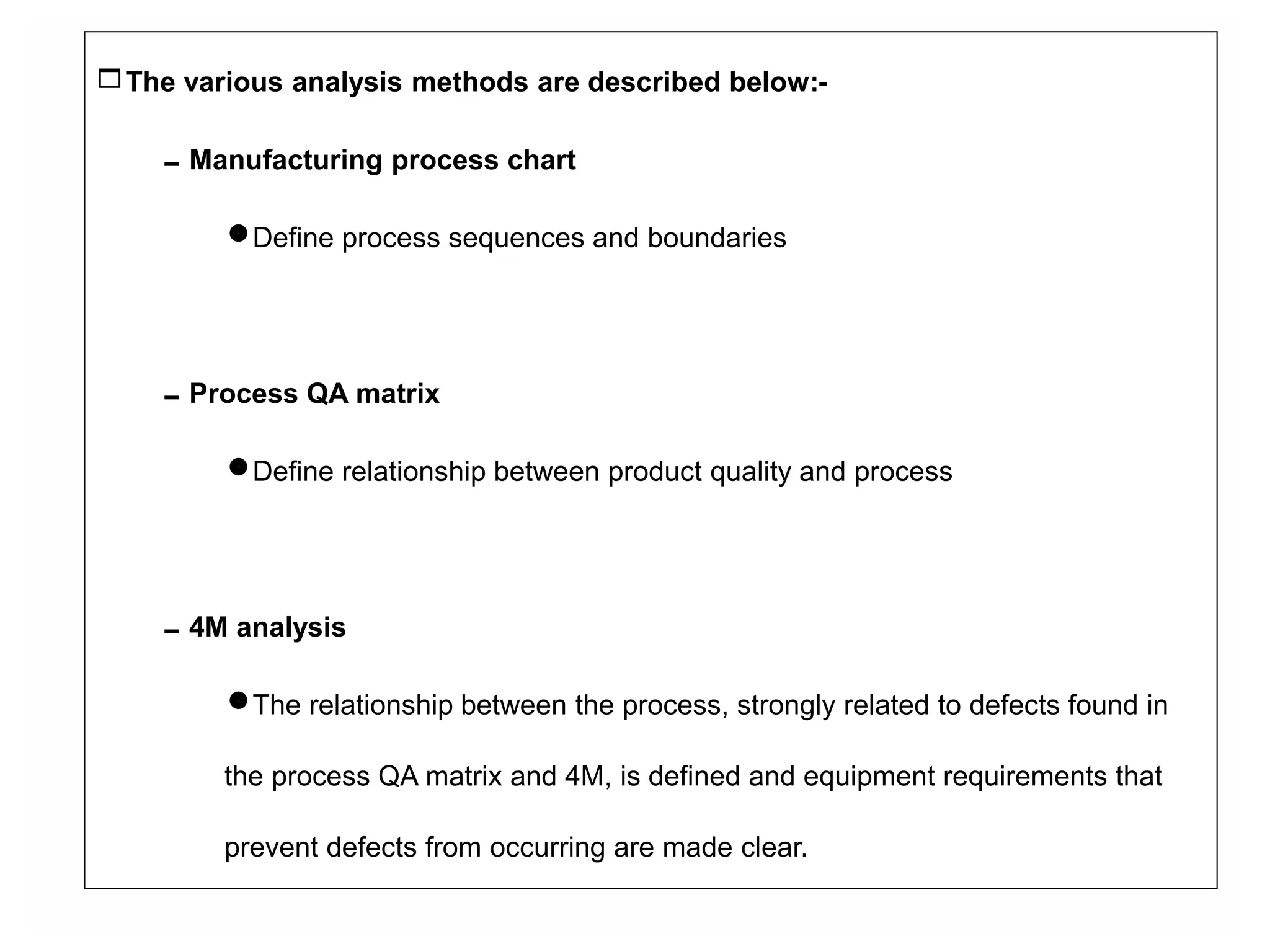 The various analysis methods are described below:-
Manufacturing process chart
Define process sequences and boundaries
Process QA matrix
Define relationship between product quality and process
4M analysis
The relationship between the process, strongly related to defects found in
the process QA matrix and 4M, is defined and equipment requirements that
prevent defects from occurring are made clear.
 
