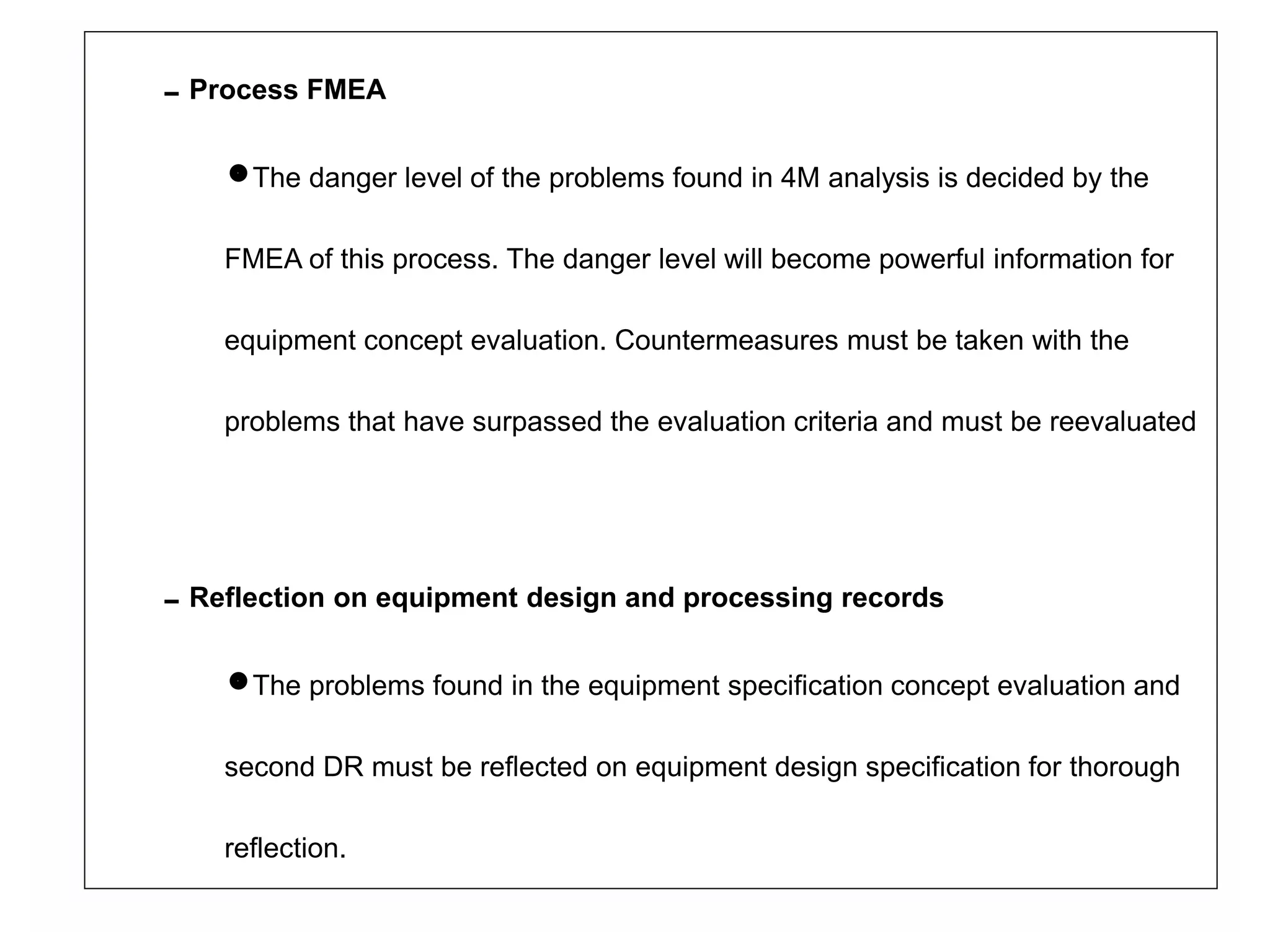 Process FMEA
The danger level of the problems found in 4M analysis is decided by the
FMEA of this process. The danger level will become powerful information for
equipment concept evaluation. Countermeasures must be taken with the
problems that have surpassed the evaluation criteria and must be reevaluated
Reflection on equipment design and processing records
The problems found in the equipment specification concept evaluation and
second DR must be reflected on equipment design specification for thorough
reflection.
 