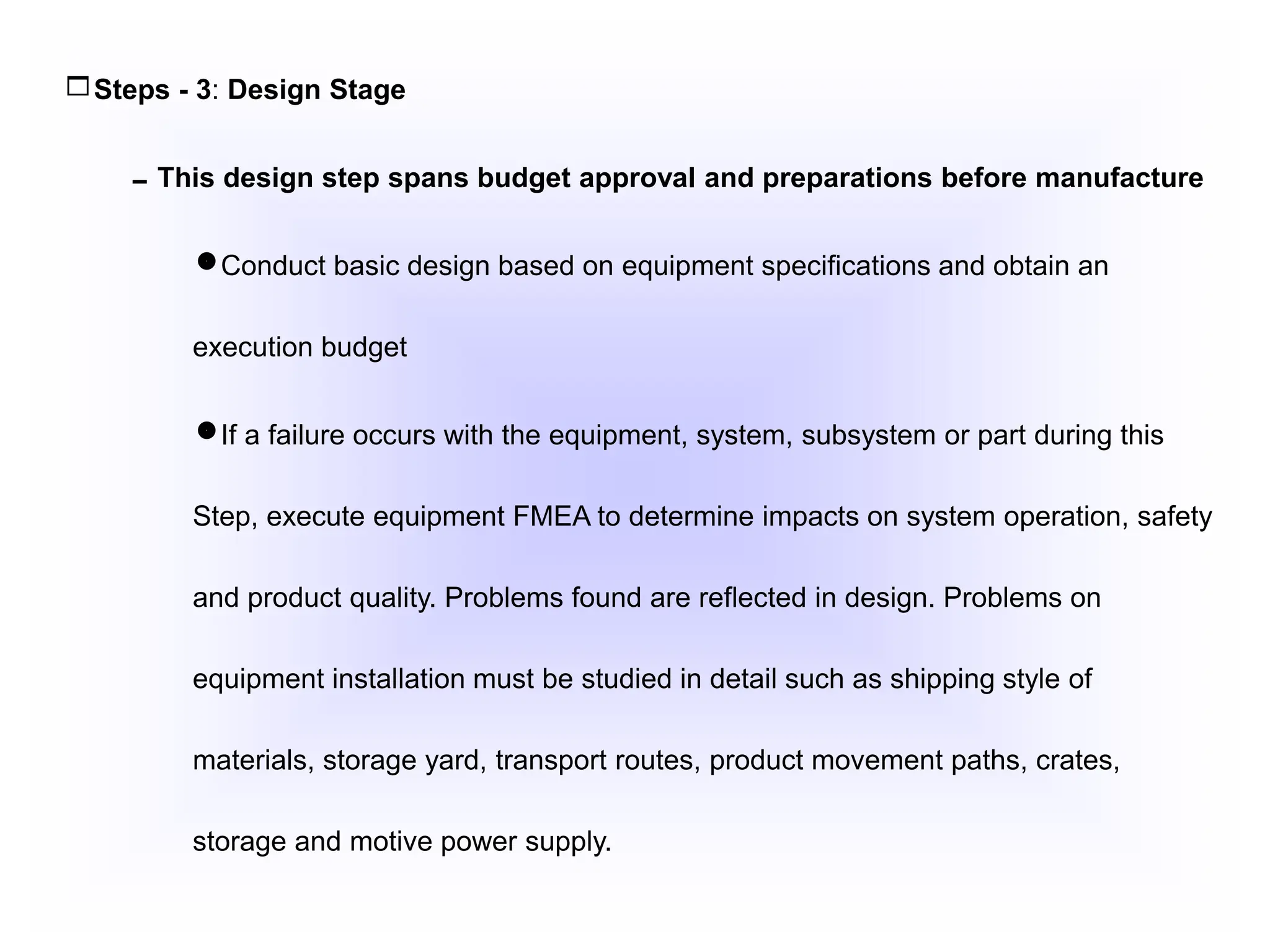 Steps - 3: Design Stage
This design step spans budget approval and preparations before manufacture
Conduct basic design based on equipment specifications and obtain an
execution budget
If a failure occurs with the equipment, system, subsystem or part during this
Step, execute equipment FMEA to determine impacts on system operation, safety
and product quality. Problems found are reflected in design. Problems on
equipment installation must be studied in detail such as shipping style of
materials, storage yard, transport routes, product movement paths, crates,
storage and motive power supply.
 
