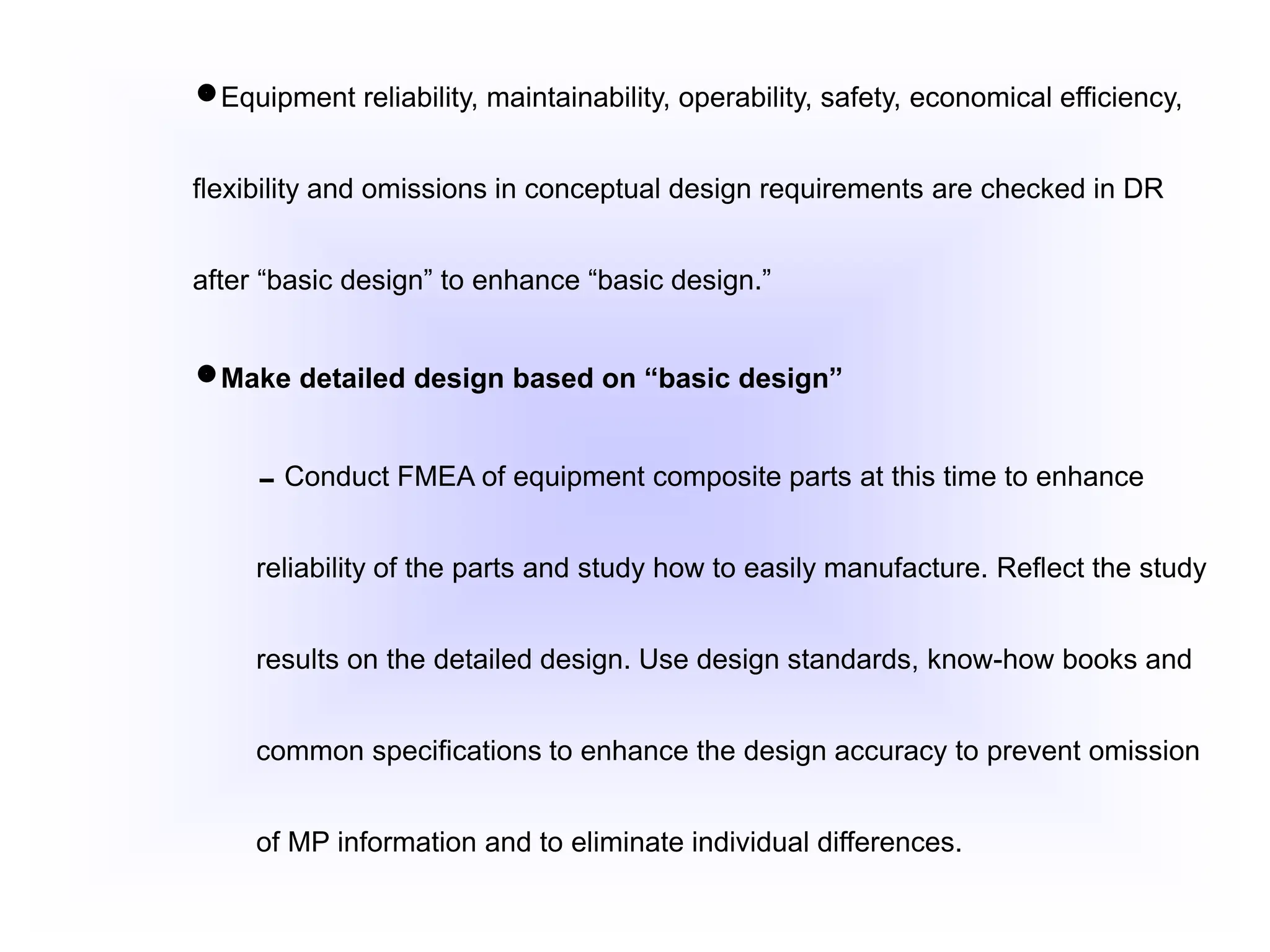 Equipment reliability, maintainability, operability, safety, economical efficiency,
flexibility and omissions in conceptual design requirements are checked in DR
after “basic design” to enhance “basic design.”
Make detailed design based on “basic design”
Conduct FMEA of equipment composite parts at this time to enhance
reliability of the parts and study how to easily manufacture. Reflect the study
results on the detailed design. Use design standards, know-how books and
common specifications to enhance the design accuracy to prevent omission
of MP information and to eliminate individual differences.
 