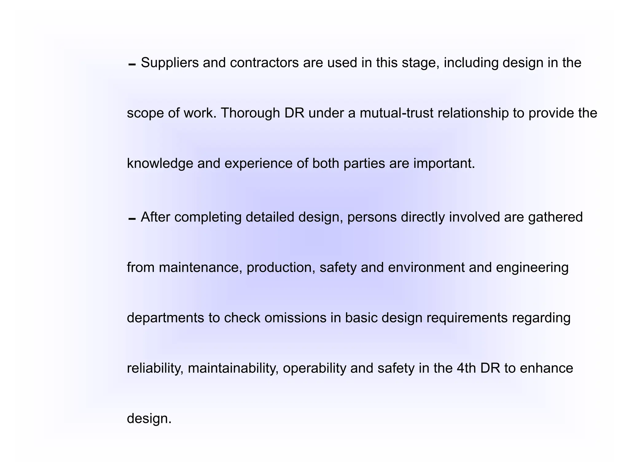 Suppliers and contractors are used in this stage, including design in the
scope of work. Thorough DR under a mutual-trust relationship to provide the
knowledge and experience of both parties are important.
After completing detailed design, persons directly involved are gathered
from maintenance, production, safety and environment and engineering
departments to check omissions in basic design requirements regarding
reliability, maintainability, operability and safety in the 4th DR to enhance
design.
 