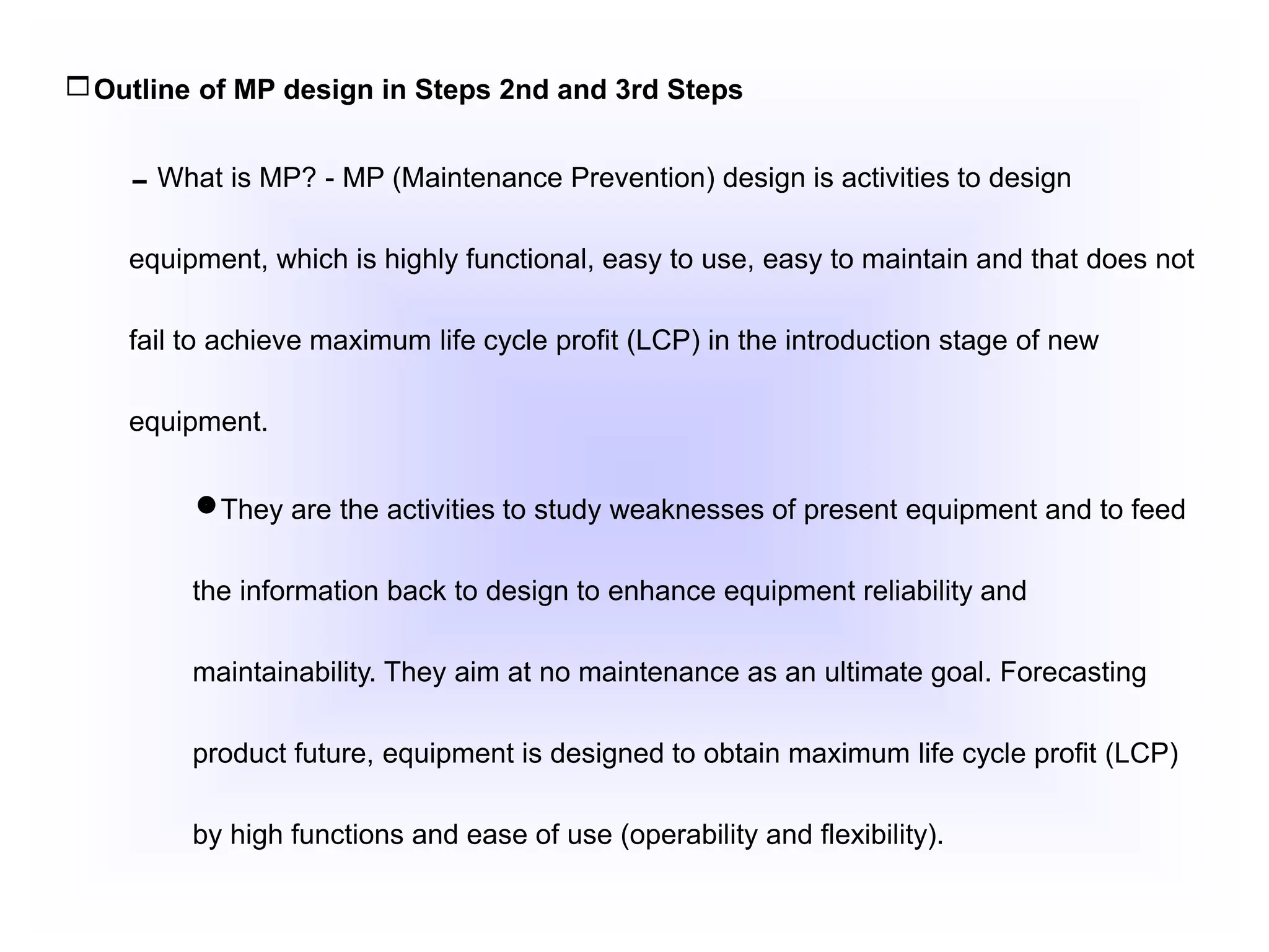 Outline of MP design in Steps 2nd and 3rd Steps
What is MP? - MP (Maintenance Prevention) design is activities to design
equipment, which is highly functional, easy to use, easy to maintain and that does not
fail to achieve maximum life cycle profit (LCP) in the introduction stage of new
equipment.
They are the activities to study weaknesses of present equipment and to feed
the information back to design to enhance equipment reliability and
maintainability. They aim at no maintenance as an ultimate goal. Forecasting
product future, equipment is designed to obtain maximum life cycle profit (LCP)
by high functions and ease of use (operability and flexibility).
 