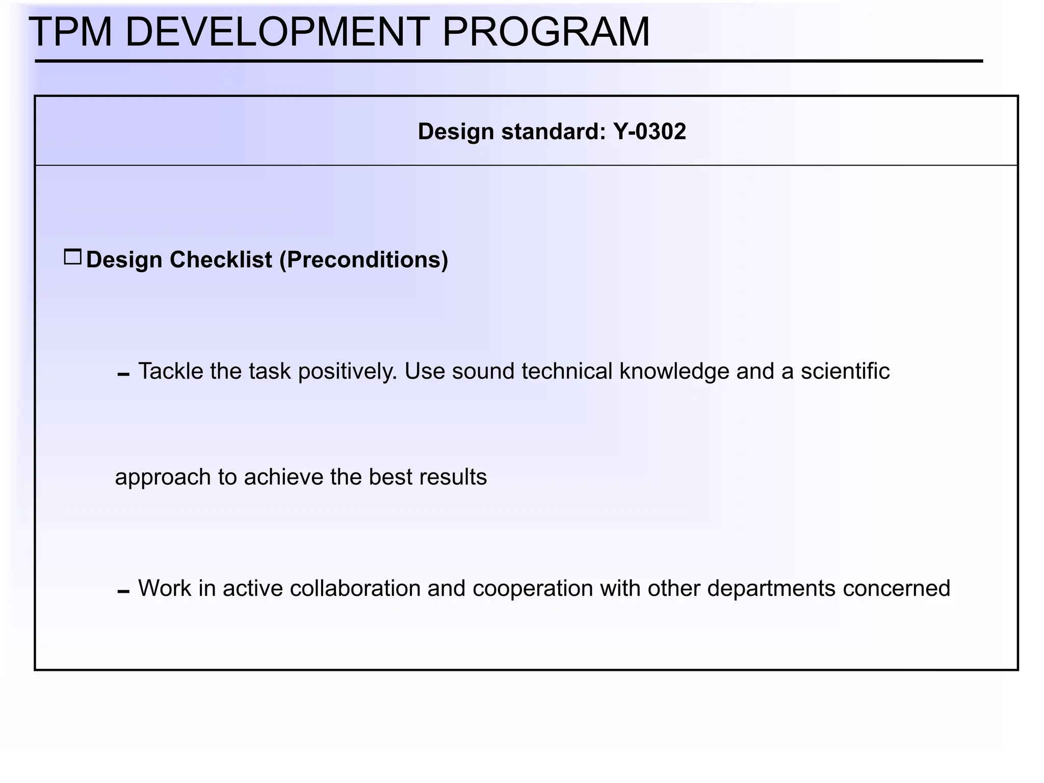Design Checklist (Preconditions)
Tackle the task positively. Use sound technical knowledge and a scientific
approach to achieve the best results
Work in active collaboration and cooperation with other departments concerned
TPM DEVELOPMENT PROGRAM
Design standard: Y-0302
 