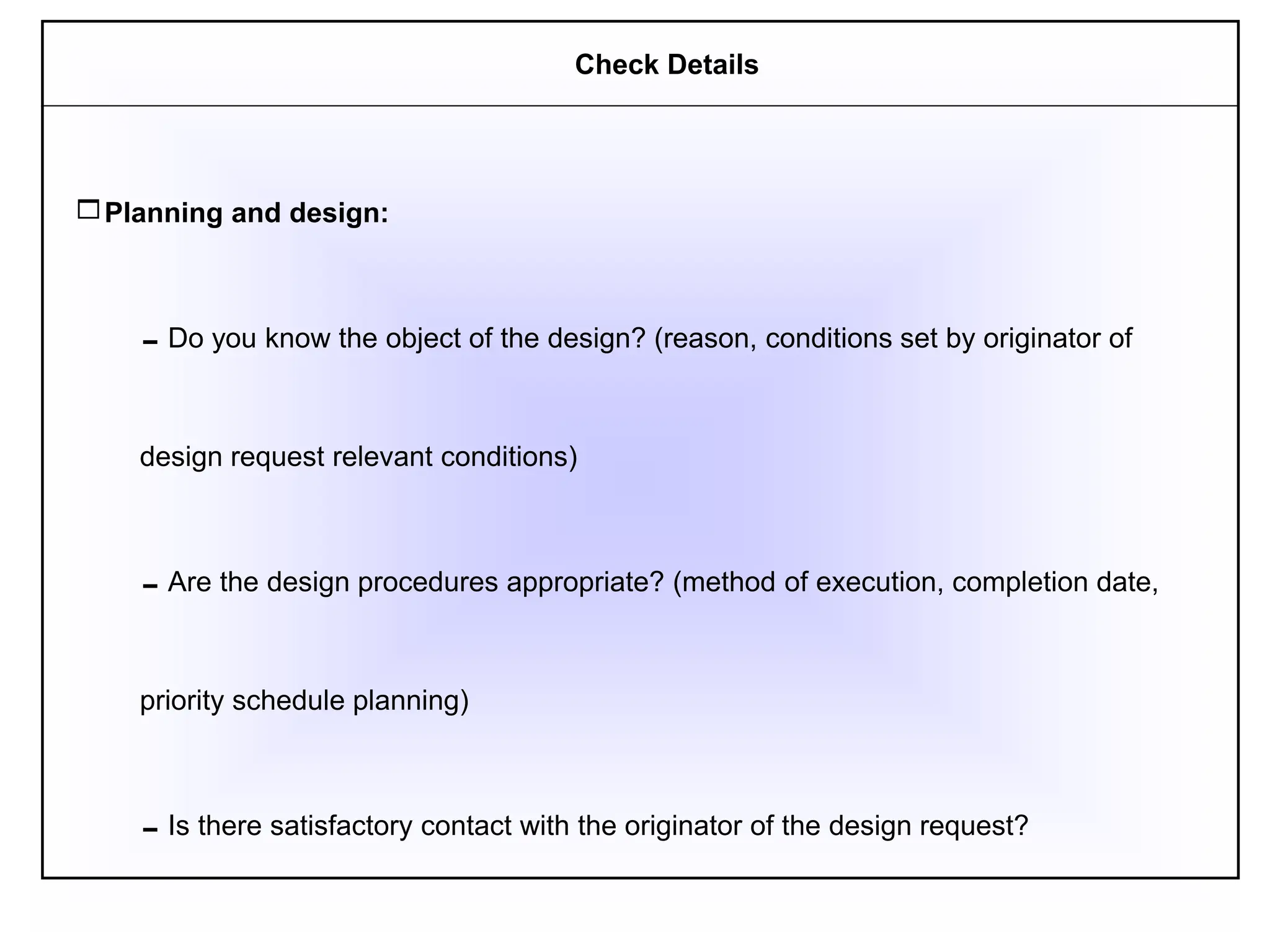 Planning and design:
Do you know the object of the design? (reason, conditions set by originator of
design request relevant conditions)
Are the design procedures appropriate? (method of execution, completion date,
priority schedule planning)
Is there satisfactory contact with the originator of the design request?
Check Details
 