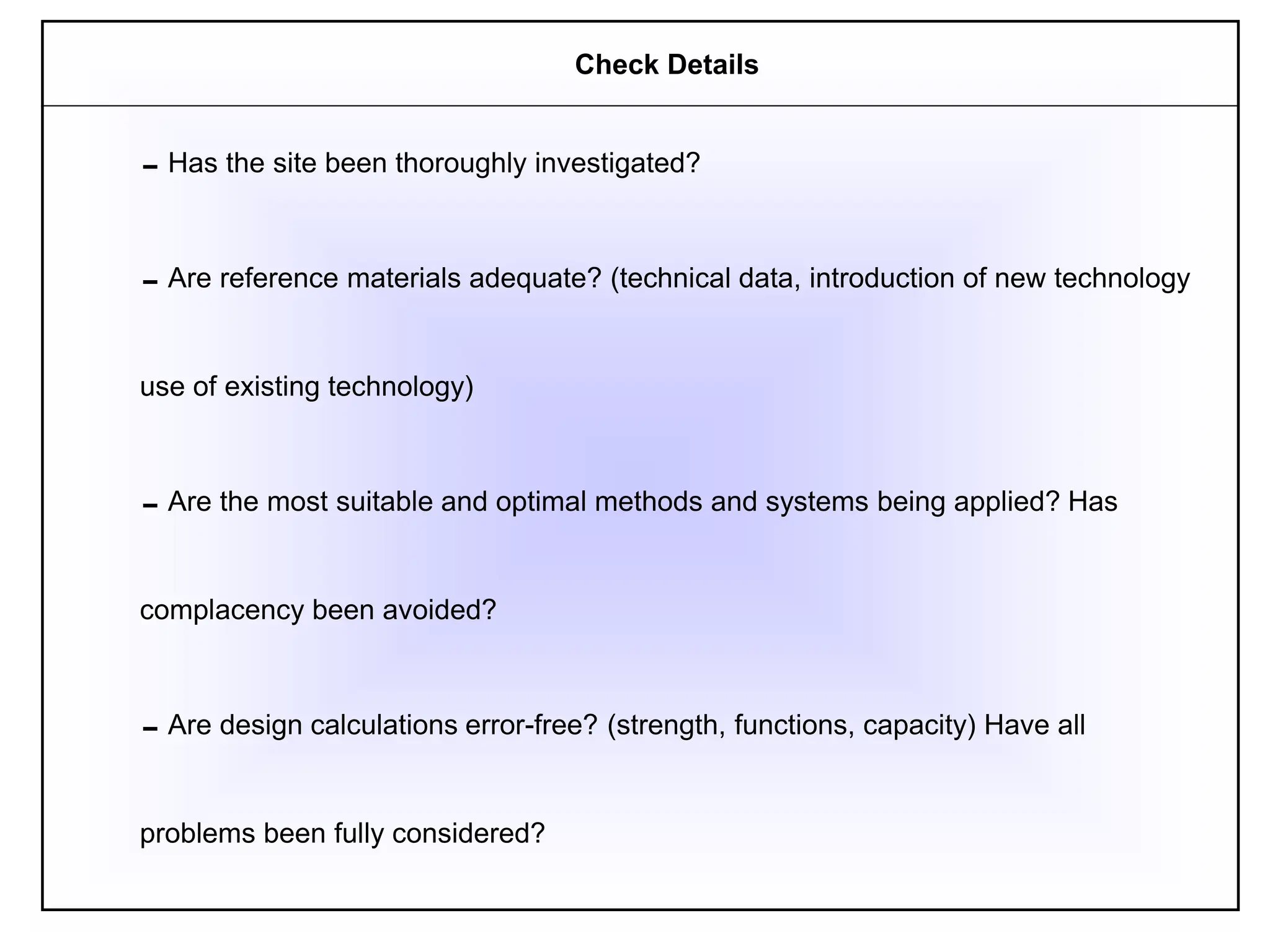 Has the site been thoroughly investigated?
Are reference materials adequate? (technical data, introduction of new technology
use of existing technology)
Are the most suitable and optimal methods and systems being applied? Has
complacency been avoided?
Are design calculations error-free? (strength, functions, capacity) Have all
problems been fully considered?
Check Details
 
