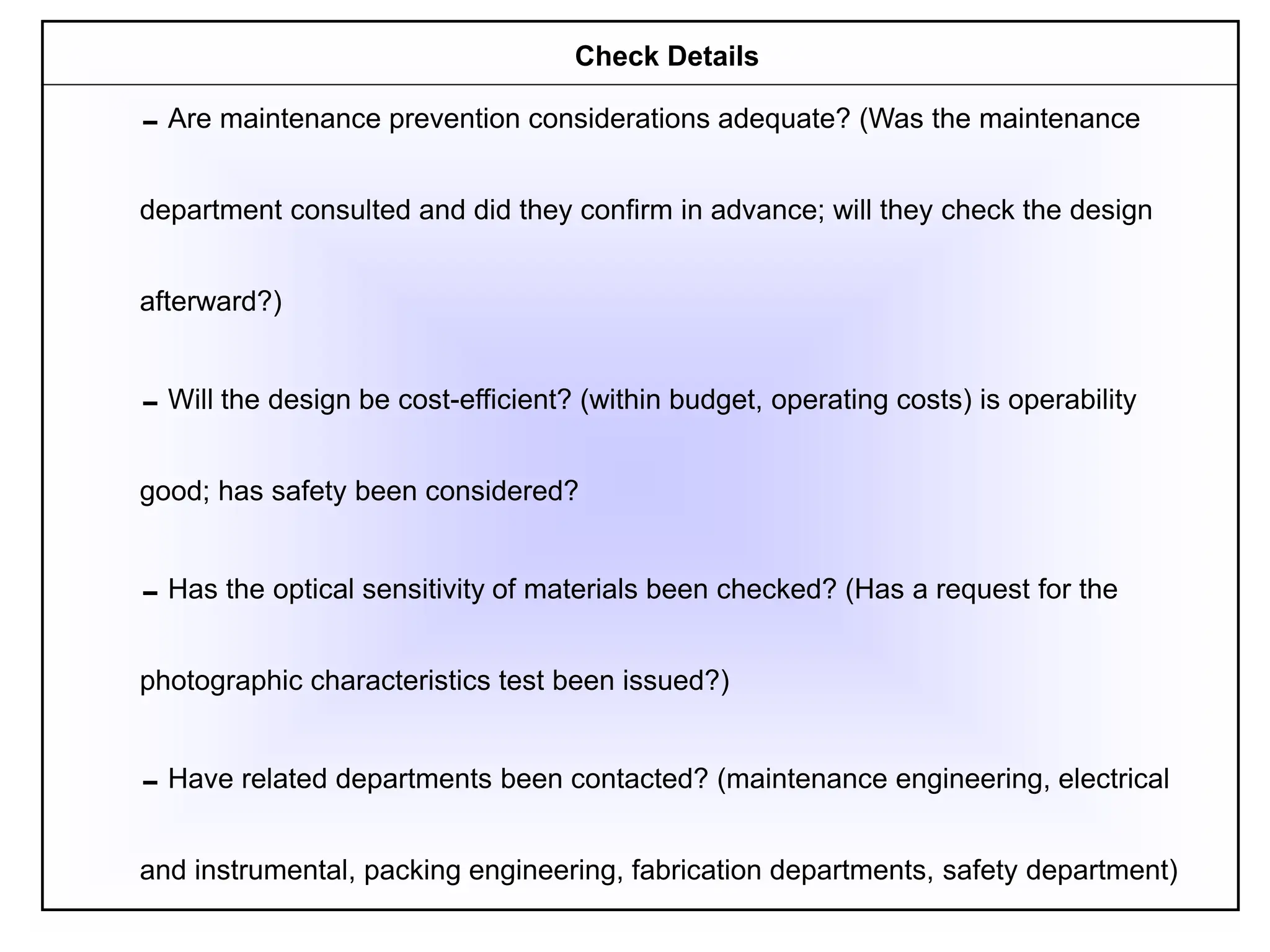 Are maintenance prevention considerations adequate? (Was the maintenance
department consulted and did they confirm in advance; will they check the design
afterward?)
Will the design be cost-efficient? (within budget, operating costs) is operability
good; has safety been considered?
Has the optical sensitivity of materials been checked? (Has a request for the
photographic characteristics test been issued?)
Have related departments been contacted? (maintenance engineering, electrical
and instrumental, packing engineering, fabrication departments, safety department)
Check Details
 