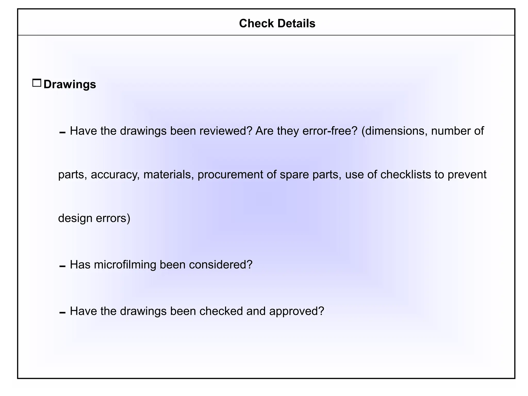Drawings
Have the drawings been reviewed? Are they error-free? (dimensions, number of
parts, accuracy, materials, procurement of spare parts, use of checklists to prevent
design errors)
Has microfilming been considered?
Have the drawings been checked and approved?
Check Details
 