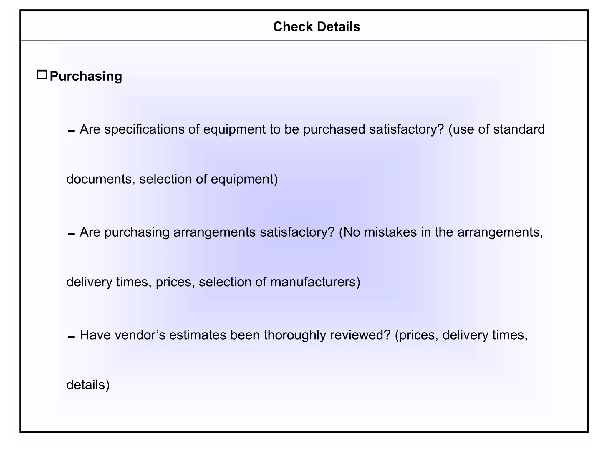 Purchasing
Are specifications of equipment to be purchased satisfactory? (use of standard
documents, selection of equipment)
Are purchasing arrangements satisfactory? (No mistakes in the arrangements,
delivery times, prices, selection of manufacturers)
Have vendor’s estimates been thoroughly reviewed? (prices, delivery times,
details)
Check Details
 