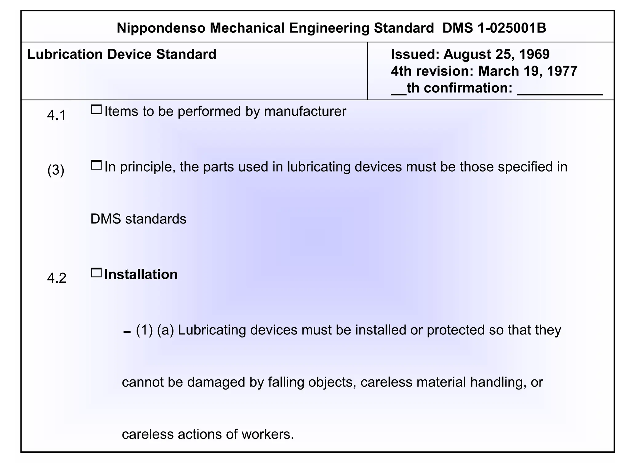 Items to be performed by manufacturer
In principle, the parts used in lubricating devices must be those specified in
DMS standards
Installation
(1) (a) Lubricating devices must be installed or protected so that they
cannot be damaged by falling objects, careless material handling, or
careless actions of workers.
Nippondenso Mechanical Engineering Standard DMS 1-025001B
4.1
(3)
4.2
Lubrication Device Standard Issued: August 25, 1969
4th revision: March 19, 1977
__th confirmation: ___________
 