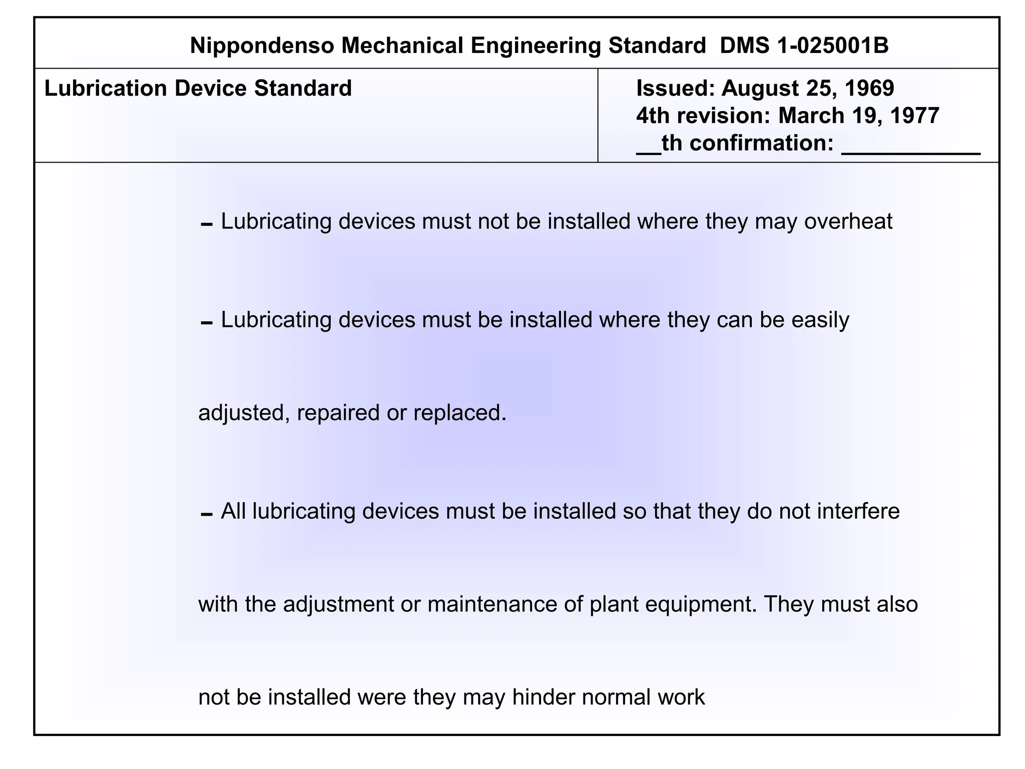 Lubricating devices must not be installed where they may overheat
Lubricating devices must be installed where they can be easily
adjusted, repaired or replaced.
All lubricating devices must be installed so that they do not interfere
with the adjustment or maintenance of plant equipment. They must also
not be installed were they may hinder normal work
Nippondenso Mechanical Engineering Standard DMS 1-025001B
Lubrication Device Standard Issued: August 25, 1969
4th revision: March 19, 1977
__th confirmation: ___________
 