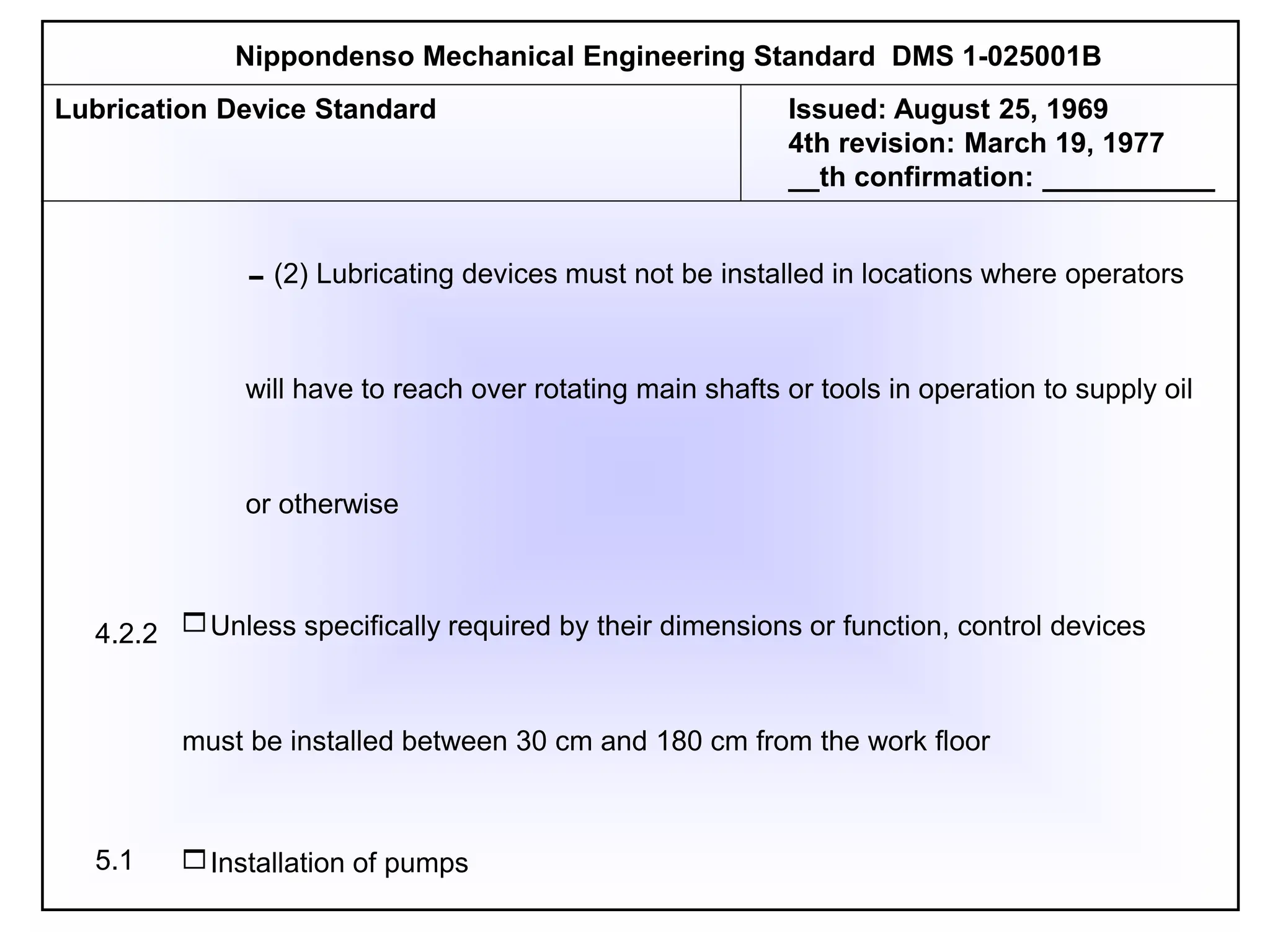 (2) Lubricating devices must not be installed in locations where operators
will have to reach over rotating main shafts or tools in operation to supply oil
or otherwise
Unless specifically required by their dimensions or function, control devices
must be installed between 30 cm and 180 cm from the work floor
Installation of pumps
Nippondenso Mechanical Engineering Standard DMS 1-025001B
Lubrication Device Standard Issued: August 25, 1969
4th revision: March 19, 1977
__th confirmation: ___________
4.2.2
5.1
 