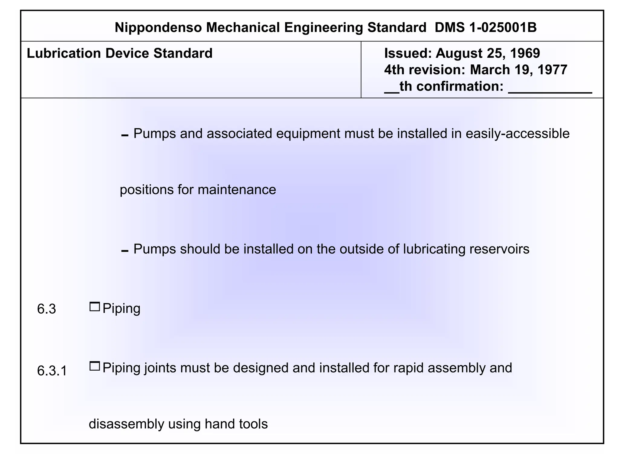 Pumps and associated equipment must be installed in easily-accessible
positions for maintenance
Pumps should be installed on the outside of lubricating reservoirs
Piping
Piping joints must be designed and installed for rapid assembly and
disassembly using hand tools
Nippondenso Mechanical Engineering Standard DMS 1-025001B
Lubrication Device Standard Issued: August 25, 1969
4th revision: March 19, 1977
__th confirmation: ___________
6.3
6.3.1
 
