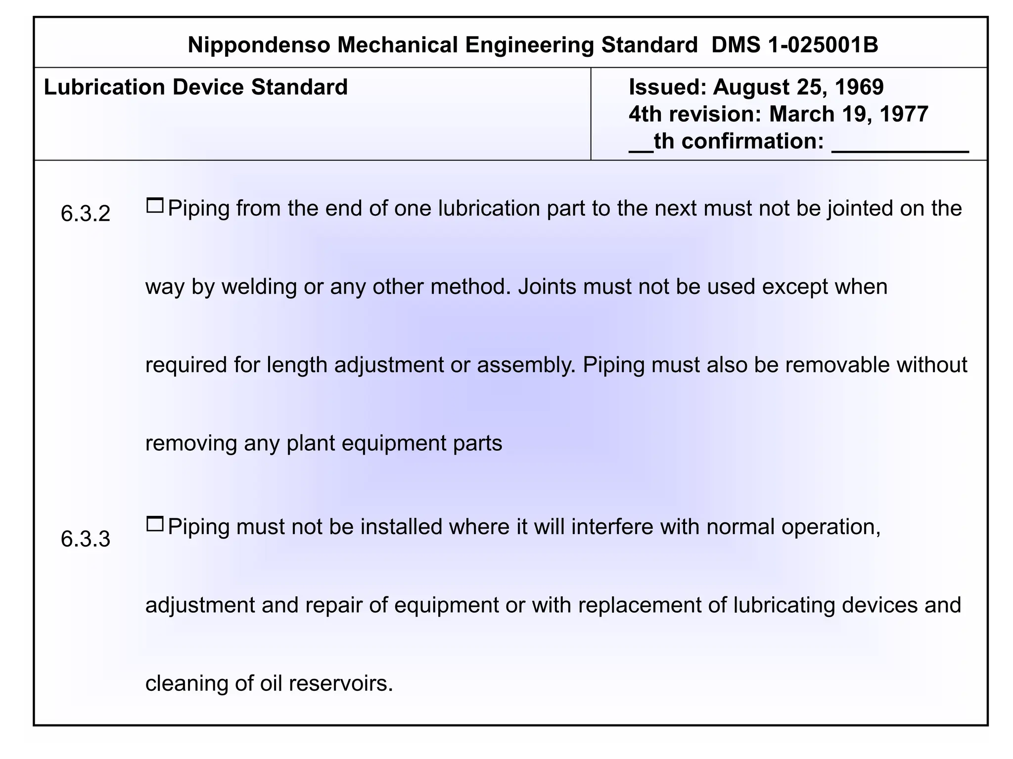 Piping from the end of one lubrication part to the next must not be jointed on the
way by welding or any other method. Joints must not be used except when
required for length adjustment or assembly. Piping must also be removable without
removing any plant equipment parts
Piping must not be installed where it will interfere with normal operation,
adjustment and repair of equipment or with replacement of lubricating devices and
cleaning of oil reservoirs.
Nippondenso Mechanical Engineering Standard DMS 1-025001B
Lubrication Device Standard Issued: August 25, 1969
4th revision: March 19, 1977
__th confirmation: ___________
6.3.2
6.3.3
 