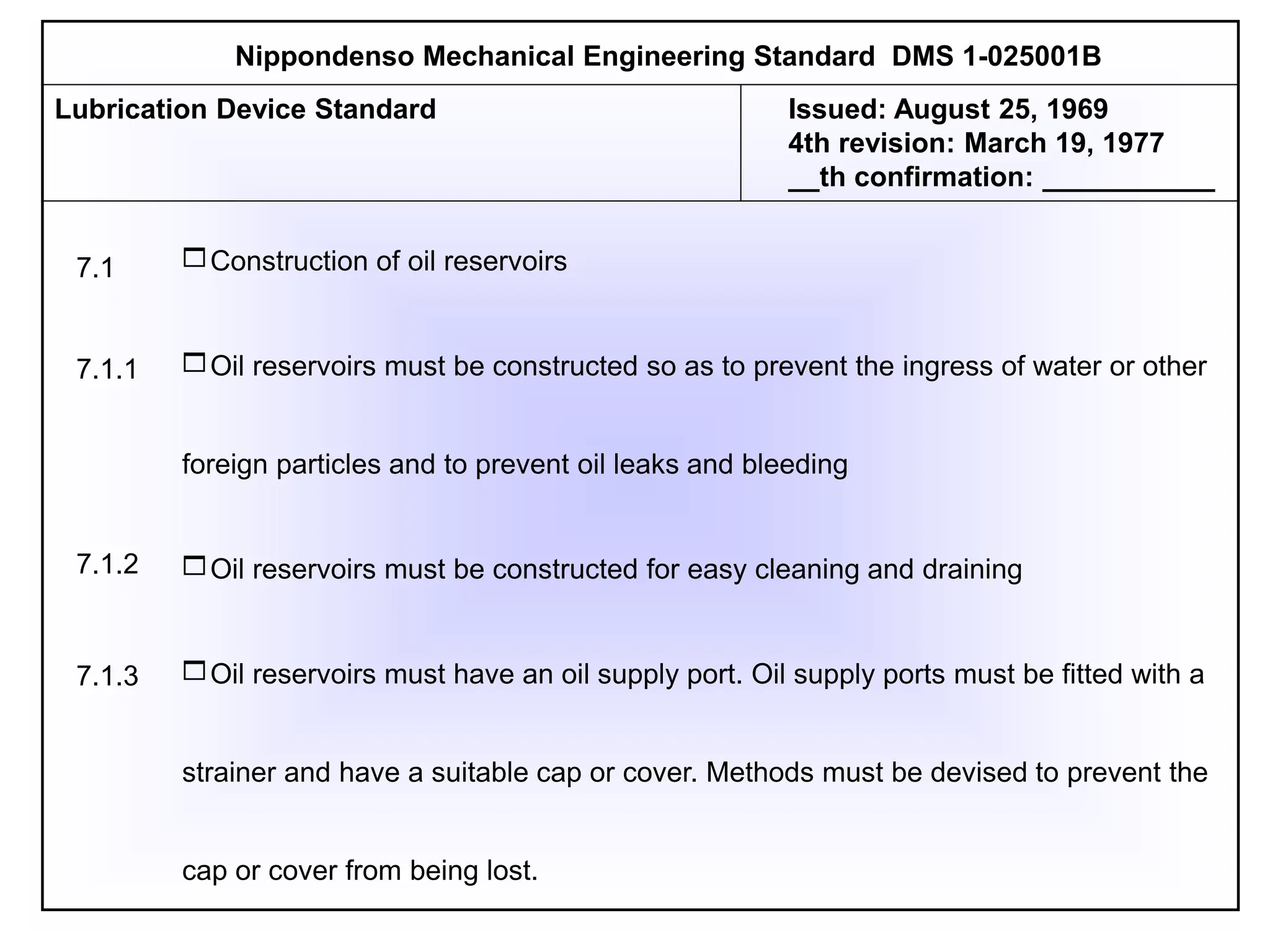 Construction of oil reservoirs
Oil reservoirs must be constructed so as to prevent the ingress of water or other
foreign particles and to prevent oil leaks and bleeding
Oil reservoirs must be constructed for easy cleaning and draining
Oil reservoirs must have an oil supply port. Oil supply ports must be fitted with a
strainer and have a suitable cap or cover. Methods must be devised to prevent the
cap or cover from being lost.
Nippondenso Mechanical Engineering Standard DMS 1-025001B
Lubrication Device Standard Issued: August 25, 1969
4th revision: March 19, 1977
__th confirmation: ___________
7.1
7.1.3
7.1.1
7.1.2
 