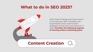 What to do in SEO 2023?
With these findings and other events
in the last year, SEO marketers can
hypothesize which optimization
strategies will be the most relevant in
2023. Consider the following aspects
in forming online marketing plans:
Content Creation
 