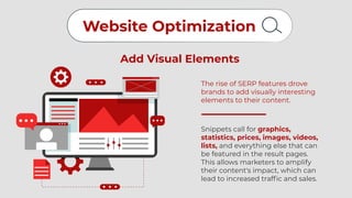 Website Optimization
Add Visual Elements
The rise of SERP features drove
brands to add visually interesting
elements to their content.
Snippets call for graphics,
statistics, prices, images, videos,
lists, and everything else that can
be featured in the result pages.
This allows marketers to amplify
their content's impact, which can
lead to increased traffic and sales.
 