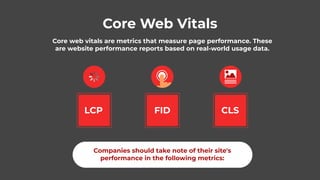 Core Web Vitals
Core web vitals are metrics that measure page performance. These
are website performance reports based on real-world usage data.
LCP FID CLS
Companies should take note of their site's
performance in the following metrics:
 