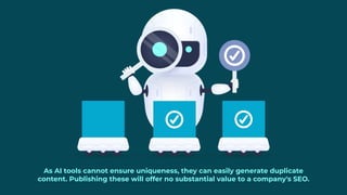 As AI tools cannot ensure uniqueness, they can easily generate duplicate
content. Publishing these will offer no substantial value to a company's SEO.
 