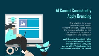 AI Cannot Consistently
Apply Branding
Brand voice, tone, and
personality are vital in
content creation. These make
the content valuable for the
business as it serves as a
reflection of the company.
Well-branded content helps
companies enforce their
intended voice, tone, and
personality. This shapes how
consumers perceive the brand.
 