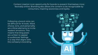 Content creation is an opportunity for brands to present themselves more
favorably online. Branding also allows the content to be recognizable by
consumers, inspiring awareness and loyalty.
Following a brand voice can
be difficult for AI tools. Word
choice, tone, and personality
are critical elements to incite
readers' emotions. This
means that blog posts
are written to appeal
to audiences' feelings
in a way that aligns with
the company's branding.
 