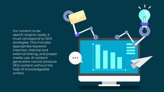For content to be
search-engine-ready, it
must correspond to SEO
strategies. This includes
appropriate keyword
insertion, internal and
external linking, and proper
media use. AI content
generators cannot produce
SEO content without the
help of knowledgeable
writers.
 