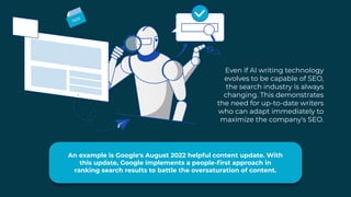 Even if AI writing technology
evolves to be capable of SEO,
the search industry is always
changing. This demonstrates
the need for up-to-date writers
who can adapt immediately to
maximize the company's SEO.
An example is Google's August 2022 helpful content update. With
this update, Google implements a people-first approach in
ranking search results to battle the oversaturation of content.
 