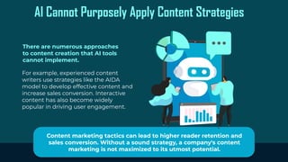 AI Cannot Purposely Apply Content Strategies
There are numerous approaches
to content creation that AI tools
cannot implement.
For example, experienced content
writers use strategies like the AIDA
model to develop effective content and
increase sales conversion. Interactive
content has also become widely
popular in driving user engagement.
Content marketing tactics can lead to higher reader retention and
sales conversion. Without a sound strategy, a company's content
marketing is not maximized to its utmost potential.
 