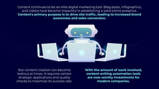Content continues to be an elite digital marketing tool. Blog posts, infographics,
and videos have become impactful in establishing a solid online presence.
Content's primary purpose is to drive site traffic, leading to increased brand
awareness and sales conversion.
But content creation can become
tedious at times. It requires certain
strategic applications and quality
checks to maximize its success rate.
With the amount of work involved,
content writing automation tools
are now worthy investments for
modern companies.
 