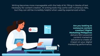 Writing becomes more manageable with the help of AI, filling in blocks of text
necessary for content creation. AI writing tools may come with numerous risks,
but they can still be incredibly helpful when used by experienced writers.
Are you looking to
outsource content
creation? Digital
Marketing Philippines
delivers SEO-powered
content marketing
solutions to create an
impact on your digital
marketing performance.
 