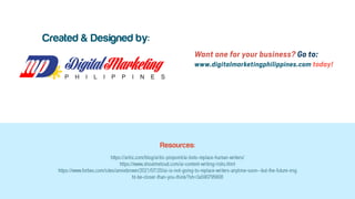 Want one for your business? Go to:
www.digitalmarketingphilippines.com today!
Created & Designed by:
Resources:
https://aritic.com/blog/aritic-pinpoint/ai-bots-replace-human-writers/
https://www.shoutmeloud.com/ai-content-writing-risks.html
https://www.forbes.com/sites/anniebrown/2021/07/20/ai-is-not-going-to-replace-writers-anytime-soon--but-the-future-mig
ht-be-closer-than-you-think/?sh=3a590795608
 