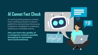 AI Cannot Fact Check
AI writing tools produce content
from existing articles on search
platforms. Sometimes, the source
material is outdated or irrelevant,
leading to unreliable claims.
This can harm the quality of
a company's content, possibly
damaging its reputation
and trustworthiness.
 
