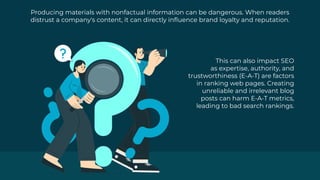 Producing materials with nonfactual information can be dangerous. When readers
distrust a company's content, it can directly influence brand loyalty and reputation.
This can also impact SEO
as expertise, authority, and
trustworthiness (E-A-T) are factors
in ranking web pages. Creating
unreliable and irrelevant blog
posts can harm E-A-T metrics,
leading to bad search rankings.
 