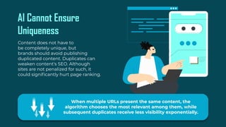 AI Cannot Ensure
Uniqueness
Content does not have to
be completely unique, but
brands should avoid publishing
duplicated content. Duplicates can
weaken content's SEO. Although
sites are not penalized for such, it
could significantly hurt page ranking.
When multiple URLs present the same content, the
algorithm chooses the most relevant among them, while
subsequent duplicates receive less visibility exponentially.
 