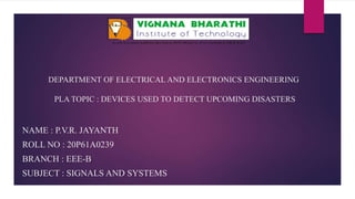 DEPARTMENT OF ELECTRICAL AND ELECTRONICS ENGINEERING
PLA TOPIC : DEVICES USED TO DETECT UPCOMING DISASTERS
NAME : P.V.R. JAYANTH
ROLL NO : 20P61A0239
BRANCH : EEE-B
SUBJECT : SIGNALS AND SYSTEMS
 