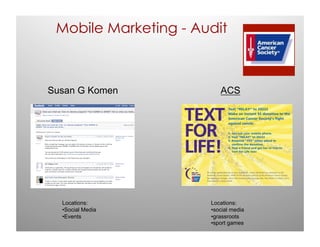 Mobile Marketing - Audit



Susan G Komen            ACS




  Locations:          Locations:
  •Social Media       •social media
  •Events             •grassroots
                      •sport games
 