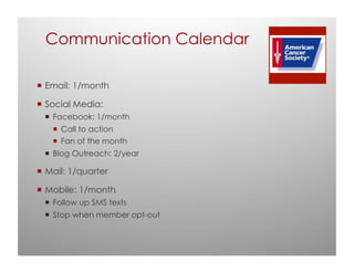 Communication Calendar

 Email: 1/month

 Social Media:
  Facebook: 1/month
    Call to action
    Fan of the month
  Blog Outreach: 2/year

 Mail: 1/quarter

 Mobile: 1/month
  Follow up SMS texts
  Stop when member opt-out
 
