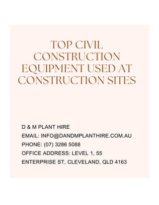 D & M PLANT HIRE
EMAIL: INFO@DANDMPLANTHIRE.COM.AU
PHONE: (07) 3286 5088
OFFICE ADDRESS: LEVEL 1, 55
ENTERPRISE ST, CLEVELAND, QLD 4163
TOP CIVIL
CONSTRUCTION
EQUIPMENT USED AT
CONSTRUCTION SITES
 