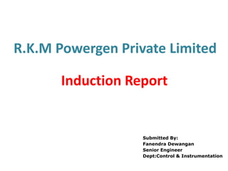 R.K.M Powergen Private Limited
Induction Report
Submitted By:
Fanendra Dewangan
Senior Engineer
Dept:Control & Instrumentation
 