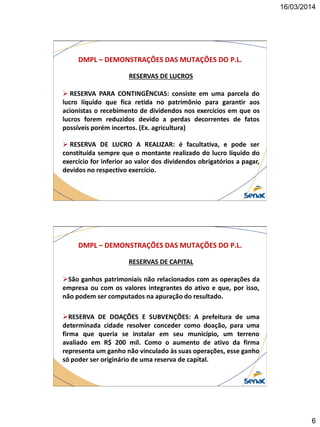 16/03/2014
6
DMPL – DEMONSTRAÇÕES DAS MUTAÇÕES DO P.L.
RESERVAS DE LUCROS
 RESERVA PARA CONTINGÊNCIAS: consiste em uma parcela do
lucro líquido que fica retida no patrimônio para garantir aos
acionistas o recebimento de dividendos nos exercícios em que os
lucros forem reduzidos devido a perdas decorrentes de fatos
possíveis porém incertos. (Ex. agricultura)
 RESERVA DE LUCRO A REALIZAR: é facultativa, e pode ser
constituída sempre que o montante realizado do lucro líquido do
exercício for inferior ao valor dos dividendos obrigatórios a pagar,
devidos no respectivo exercício.
DMPL – DEMONSTRAÇÕES DAS MUTAÇÕES DO P.L.
RESERVAS DE CAPITAL
São ganhos patrimoniais não relacionados com as operações da
empresa ou com os valores integrantes do ativo e que, por isso,
não podem ser computados na apuração do resultado.
RESERVA DE DOAÇÕES E SUBVENÇÕES: A prefeitura de uma
determinada cidade resolver conceder como doação, para uma
firma que queria se instalar em seu município, um terreno
avaliado em R$ 200 mil. Como o aumento de ativo da firma
representa um ganho não vinculado às suas operações, esse ganho
só poder ser originário de uma reserva de capital.
 