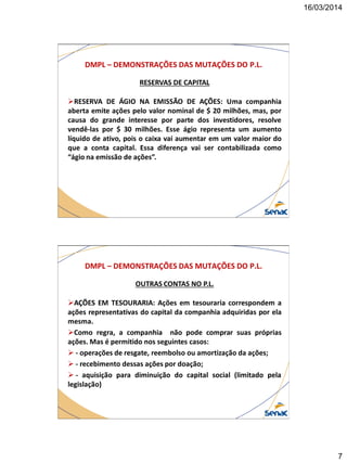16/03/2014
7
DMPL – DEMONSTRAÇÕES DAS MUTAÇÕES DO P.L.
RESERVAS DE CAPITAL
RESERVA DE ÁGIO NA EMISSÃO DE AÇÕES: Uma companhia
aberta emite ações pelo valor nominal de $ 20 milhões, mas, por
causa do grande interesse por parte dos investidores, resolve
vendê-las por $ 30 milhões. Esse ágio representa um aumento
líquido de ativo, pois o caixa vai aumentar em um valor maior do
que a conta capital. Essa diferença vai ser contabilizada como
“ágio na emissão de ações”.
DMPL – DEMONSTRAÇÕES DAS MUTAÇÕES DO P.L.
OUTRAS CONTAS NO P.L.
AÇÕES EM TESOURARIA: Ações em tesouraria correspondem a
ações representativas do capital da companhia adquiridas por ela
mesma.
Como regra, a companhia não pode comprar suas próprias
ações. Mas é permitido nos seguintes casos:
 - operações de resgate, reembolso ou amortização da ações;
 - recebimento dessas ações por doação;
 - aquisição para diminuição do capital social (limitado pela
legislação)
 
