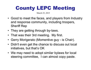 County LEPC Meeting
• Good to meet the faces, and players from Industry
and response community, including troopers,
Sheriff Rep
• They are getting through by-laws.
• That was their 3rd meeting. My first.
• Gerry Morigerato (Momentive guy - is Chair).
• Didn't even get the chance to discuss out local
initiatives, but that’s OK
• We may need to adopt similar bylaws for local
steering committee, I can almost copy paste.
March 25, 2015
 