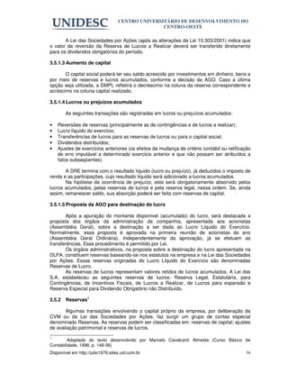 CENTRO UNIVERSITÁRIO DE DESENVOLVIMENTO DO
                                                  CENTRO-OESTE

       A Lei das Sociedades por Ações (após as alterações da Lei 10.303/2001) indica que
o valor da reversão da Reserva de Lucros a Realizar deverá ser transferido diretamente
para os dividendos obrigatórios do período.

3.5.1.3 Aumento de capital

       O capital social poderá ter seu saldo acrescido por investimentos em dinheiro, bens e
por meio de reservas e lucros acumulados, conforme a decisão da AGO. Caso a última
opção seja utilizada, a DMPL refletirá o decréscimo na coluna da reserva correspondente e
acréscimo na coluna capital realizado.

3.5.1.4 Lucros ou prejuízos acumulados

        As seguintes transações são registradas em lucros ou prejuízos acumulados:

•   Reversões de reservas (principalmente as de contingências e de lucros a realizar);
•   Lucro líquido do exercício;
•   Transferências de lucros para as reservas de lucros ou para o capital social;
•   Dividendos distribuídos;
•   Ajustes de exercícios anteriores (os efeitos da mudança de critério contábil ou retificação
    de erro imputável a determinado exercício anterior e que não possam ser atribuídos a
    fatos subseqüentes).

       A DRE termina com o resultado líquido (lucro ou prejuízo), já deduzidos o imposto de
renda e as participações, cujo resultado líquido será adicionado a lucros acumulados.
       Na hipótese da ocorrência de prejuízo, este será obrigatoriamente absorvido pelos
lucros acumulados, pelas reservas de lucros e pela reserva legal, nessa ordem. Se, ainda
assim, remanescer saldo, sua absorção poderá ser feita com reservas de capital.

3.5.1.5 Proposta da AGO para destinação do lucro

       Após a apuração do montante disponível (acumulado) do lucro, será destacada a
proposta dos órgãos da administração da companhia, apresentada aos acionistas
(Assembléia Geral), sobre a destinação a ser dada ao Lucro Líquido do Exercício.
Normalmente, essa proposta é aprovada na primeira reunião de acionistas do ano
(Assembléia Geral Ordinária). Independentemente da aprovação, já se efetuam as
transferências. Esse procedimento é permitido por Lei.
       Os órgãos administrativos, na proposta sobre a destinação do lucro apresentada na
DLPA, constituem reservas baseando-se nos estatutos na empresa e na Lei das Sociedades
por Ações. Essas reservas originadas do Lucro Líquido do Exercício são denominadas
Reservas de Lucro.
       As reservas de lucros representam valores retidos de lucros acumulados. A Lei das
S.A. estabeleceu as seguintes reservas de lucros: Reserva Legal, Estatutária, para
Contingências, de Incentivos Fiscais, de Lucros a Realizar, de Lucros para expansão e
Reserva Especial para Dividendo Obrigatório não Distribuído.

3.5.2   Reservas1

       Algumas transações envolvendo o capital próprio da empresa, por deliberação da
CVM ou da Lei das Sociedades por Ações, faz surgir um grupo de contas especial
denominado Reservas. As reservas podem ser classificadas em: reservas de capital; ajustes
de avaliação patrimonial e reservas de lucros.

1
         Adaptado do texto desenvolvido por Marcelo Cavalcanti Almeida (Curso Básico de
Contabilidade, 1998, p. 148-56)
Disponível em http://julio1976.sites.uol.com.br                                             34
 