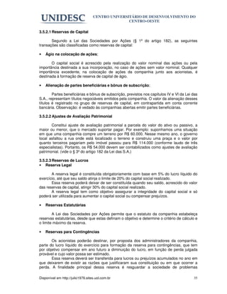 CENTRO UNIVERSITÁRIO DE DESENVOLVIMENTO DO
                                                  CENTRO-OESTE

3.5.2.1 Reservas de Capital

       Segundo a Lei das Sociedades por Ações (§ 1º do artigo 182), as seguintes
transações são classificadas como reservas de capital:

•   Ágio na colocação de ações;

       O capital social é acrescido pela realização do valor nominal das ações ou pela
importância destinada a sua incorporação, no caso de ações sem valor nominal. Qualquer
importância excedente, na colocação de ações da companhia junto aos acionistas, é
destinada à formação de reserva de capital de ágio.

•   Alienação de partes beneficiárias e bônus de subscrição;

        Partes beneficiárias e bônus de subscrição, previstos nos capítulos IV e VI da Lei das
S.A., representam títulos negociáveis emitidos pela companhia. O valor da alienação desses
títulos é registrado no grupo de reservas de capital, em contrapartida em conta corrente
bancária. Observação: é vedado às companhias abertas emitir partes beneficiárias.

3.5.2.2 Ajustes de Avaliação Patrimonial

       Constitui ajuste de avaliação patrimonial a parcela do valor do ativo ou passivo, a
maior ou menor, que o mercado suportar pagar. Por exemplo: suponhamos uma situação
em que uma companhia compre um terreno por R$ 60.000. Nesse mesmo ano, o governo
local asfaltou a rua onde está localizado o terreno e construiu uma praça e o valor por
quanto terceiros pagariam pelo imóvel passou para R$ 114.000 (conforme laudo de três
especialistas). Portanto, os R$ 54.000 devem ser contabilizados como ajustes de avaliação
patrimonial. (vide o § 3º do artigo 182 da Lei das S.A.)

3.5.2.3 Reservas de Lucros
• Reserva Legal

       A reserva legal é constituída obrigatoriamente com base em 5% do lucro líquido do
exercício, até que seu saldo atinja o limite de 20% do capital social realizado.
       Essa reserva poderá deixar de ser constituída quando seu saldo, acrescido do valor
das reservas de capital, atingir 30% do capital social realizado.
       A reserva legal tem como objetivo assegurar a integridade do capital social e só
poderá ser utilizada para aumentar o capital social ou compensar prejuízos.

•   Reservas Estatutárias

        A Lei das Sociedades por Ações permite que o estatuto da companhia estabeleça
reservas estatutárias, desde que estas definam o objetivo e determine o critério de cálculo e
o limite máximo da reserva.

•   Reservas para Contingências

       Os acionistas poderão destinar, por proposta dos administradores da companhia,
parte do lucro líquido do exercício para formação da reserva para contingências, que tem
por objetivo compensar em ano futuro a diminuição do lucro, em função de perda julgada
provável e cujo valor possa ser estimado.
       Essa reserva deverá ser transferida para lucros ou prejuízos acumulados no ano em
que deixarem de existir as razões que justificaram sua constituição ou em que ocorrer a
perda. A finalidade principal dessa reserva é resguardar a sociedade de problemas

Disponível em http://julio1976.sites.uol.com.br                                            35
 
