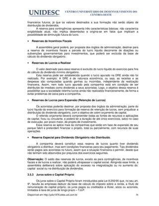 CENTRO UNIVERSITÁRIO DE DESENVOLVIMENTO DO
                                                  CENTRO-OESTE

financeiros futuros, já que os valores destinados a sua formação não serão objeto de
distribuição de dividendos.
         A reserva para contingências apresenta três características básicas: não caracteriza
exigibilidade atual, não implica desembolso e origina-se em fatos que implicam a
possibilidade de diminuição futura do lucro.

•   Reservas de Incentivos Fiscais

       A assembléia geral poderá, por proposta dos órgãos de administração, destinar para
a reserva de incentivos fiscais a parcela do lucro líquido decorrente de doações ou
subvenções governamentais para investimentos, que poderá ser excluída da base de
cálculo do dividendo obrigatório.

•   Reservas de Lucros a Realizar

        O valor destinado para essa reserva é excluído do lucro líquido do exercício para fins
do cálculo do dividendo mínimo obrigatório.
        Esta reserva pode ser estabelecida quando o lucro apurado na DRE ainda não foi
realizado. Por exemplo: A DRE é de natureza econômica, ou seja, as receitas e as
despesas são computadas quando ganhas ou incorridas, independente da realização
financeira. Assim, nem todo lucro apurado pela companhia está em condição de ser
distribuído de imediato como dividendo a seus acionistas. Logo, o objetivo dessa reserva é
possibilitar que a sociedade retenha lucros ainda não realizados financeiramente, de forma a
evitar problemas de caixa para a companhia.

•   Reservas de Lucros para Expansão (Retenção de Lucros)

        Os acionistas poderão destinar, por proposta dos órgãos da administração, parte do
lucro líquido do exercício para formação de reserva de retenção de lucros, sem prejudicar a
distribuição do dividendo obrigatório, com o objetivo de cobrir orçamento de capital.
        O referido orçamento deverá compreender todas as fontes de recursos e aplicações
de capital, fixou ou circulante, e poderá ter a duração de até cinco exercícios, salvo no caso
de execução, por prazo maior, de projeto de investimento.
        Essa reserva se aplica mais às companhias que estão em fase de expansão de seu
parque fabril e pretendem financiar o projeto, total ou parcialmente, com recursos de suas
operações.

•   Reserva Especial para Dividendo Obrigatório não Distribuído

       A companhia deverá constituir essa reserva de lucros quanto tiver dividendo
obrigatório a distribuir, mas sem condições financeiras para seu pagamento. Tais dividendos
serão pagos aos acionistas no futuro, assim que a situação financeira o permitir, desde que
não tenham sido absorvidos por prejuízos dos exercícios seguintes.

Observação: O saldo das reservas de lucros, exceto as para contingências, de incentivos
fiscais e de lucros a realizar, não poderá ultrapassar o capital social. Atingindo esse limite, a
assembléia deliberará sobre aplicação do excesso na integralização ou no aumento do
capital social ou na distribuição de dividendos.

3.5.3   Juros sobre o Capital Próprio

        Os juros sobre o Capital Próprio foram introduzidos pela Lei 9.250/95 que, no seu art.
9º, faculta às empresas deduzir da base de cálculo do imposto sobre a renda, a título de
remuneração do capital próprio, os juros pagos ou creditados a titular, sócio ou acionista,
limitados à taxa de juros de longo prazo – TJLP.
Disponível em http://julio1976.sites.uol.com.br                                               36
 
