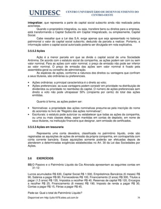 CENTRO UNIVERSITÁRIO DE DESENVOLVIMENTO DO
                                                  CENTRO-OESTE

integralizar, que representa a parte do capital social subscrito ainda não realizada pelos
acionistas.
        Quando o proprietário integraliza, ou seja, transfere bens ou direitos para a empresa,
está transformando o Capital Subscrito em Capital Integralizado, ou simplesmente, Capital
Social.
        Cabe ressaltar que a Lei das S.A. exige apenas que seja apresentado no balanço
patrimonial o valor do capital social subscrito, deduzido da parcela a realizar. Portanto, a
informação sobre o capital social autorizado poderia ser divulgada em nota explicativa.

3.5.5.2 Ações

       Ação é a menor parcela em que se divide o capital social de uma Sociedade
Anônima. De acordo com o estatuto social da companhia, as ações podem ser com ou sem
valor nominal. Para as ações com valor nominal, o preço de emissão não pode ser inferior
ao valor nominal. O preço de emissão das ações sem valor nominal é fixado pela
assembléia geral ou conselho de administração.
       As espécies de ações, conforme a natureza dos direitos ou vantagens que confiram
a seus titulares, são ordinárias ou preferenciais.

•     Ações ordinárias: a principal característica é o direito ao voto;
•     Ações preferenciais: as suas vantagens podem consistir em prioridade na distribuição de
      dividendos ou prioridade no reembolso do capital. O número de ações preferenciais sem
      direito a voto não pode ultrapassar 50% (cinqüenta por cento) do total das ações
      emitidas.

         Quanto à forma, as ações podem ser:

•     Nominativas: a propriedade das ações nominativas presume-se pela inscrição do nome
      do acionista no livro de “Registro das ações nominativas”;
•     Escriturais: o estatuto pode autorizar ou estabelecer que todas as ações da companhia,
      ou uma ou mais classes delas, sejam mantidas em contas de depósito, em nome de
      seus titulares, na instituição financeira que designar, sem emissão de certificados.

3.5.5.3 Ações em tesouraria

        Representa uma conta devedora, classificada no patrimônio líquido, onde são
registradas as aquisições de ações de emissão da própria companhia, em contrapartida com
conta corrente bancária. Essas aquisições somente poderão ser efetuadas depois de
atenderem a determinadas exigências estabelecidas no Art. 30 da Lei das Sociedades por
Ações.



3.6      EXERCÍCIOS

55) O Passivo e o Patrimônio Líquido da Cia Alvorada apresentam as seguintes contas em
    31-12:

Lucros acumulados R$ 630, Capital Social R$ 1.500, Empréstimos Bancários (6 meses) R$
90, Salários a pagar R$ 80, Fornecedores R$ 100, Financiamento (2 anos) R$ 300, Títulos a
pagar (1,5 anos) R$ 135, Impostos a recolher R$ 40, Reservas de capital R$ 120, Encargos
a recolher R$ 25, Financiamento (8 meses) R$ 190, Imposto de renda a pagar R$ 30,
Contas a pagar R$ 15, Férias a pagar R$ 45.

Pede-se: Qual o total do Patrimônio Líquido?
Disponível em http://julio1976.sites.uol.com.br                                            38
 