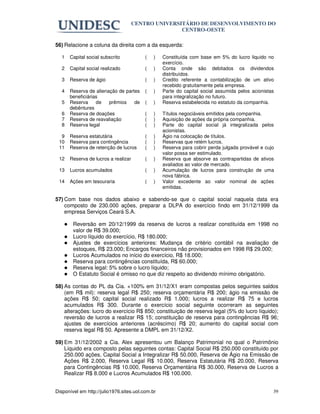 CENTRO UNIVERSITÁRIO DE DESENVOLVIMENTO DO
                                                     CENTRO-OESTE

56) Relacione a coluna da direita com a da esquerda:

   1   Capital social subscrito           (   )   Constituída com base em 5% do lucro liquido no
                                                  exercício.
   2   Capital social realizado           (   )   Conta onde são debitados os dividendos
                                                  distribuídos.
   3   Reserva de ágio                    (   )   Credito referente a contabilização de um ativo
                                                  recebido gratuitamente pela empresa.
   4   Reserva de alienação de partes     (   )   Parte do capital social assumida pelos acionistas
       beneficiárias                              para integralização no futuro.
   5   Reserva     de   prêmios    de     (   )   Reserva estabelecida no estatuto da companhia.
       debêntures
   6   Reserva de doações                 (   )   Títulos negociáveis emitidos pela companhia.
   7   Reserva de reavaliação             (   )   Aquisição de ações da própria companhia.
   8   Reserva legal                      (   )   Parte do capital social já integralizada pelos
                                                  acionistas.
  9    Reserva estatutária                (   )   Ágio na colocação de títulos.
 10    Reserva para contingência          (   )   Reservas que retém lucros.
 11    Reserva de retenção de lucros      (   )   Reserva para cobrir perda julgada provável e cujo
                                                  valor possa ser estimulado.
 12    Reserva de lucros a realizar       (   )   Reserva que absorve as contrapartidas de ativos
                                                  avaliados ao valor de mercado.
 13    Lucros acumulados                  (   )   Acumulação de lucros para construção de uma
                                                  nova fábrica.
 14    Ações em tesouraria                (   )   Valor excedente ao valor nominal de ações
                                                  emitidas.

57) Com base nos dados abaixo e sabendo-se que o capital social naquela data era
    composto de 230.000 ações, preparar a DLPA do exercício findo em 31/12/1999 da
    empresa Serviços Ceará S.A.

        Reversão em 20/12/1999 da reserva de lucros a realizar constituída em 1998 no
        valor de R$ 39.000;
        Lucro líquido do exercício, R$ 180.000;
        Ajustes de exercícios anteriores: Mudança de critério contábil na avaliação de
        estoques, R$ 23.000; Encargos financeiros não provisionados em 1998 R$ 29.000;
        Lucros Acumulados no início do exercício, R$ 18.000;
        Reserva para contingências constituída, R$ 60.000;
        Reserva legal: 5% sobre o lucro líquido;
        O Estatuto Social é omisso no que diz respeito ao dividendo mínimo obrigatório.

58) As contas do PL da Cia. +100% em 31/12/X1 eram compostas pelos seguintes saldos
    (em R$ mil): reserva legal R$ 250; reserva orçamentária R$ 200; ágio na emissão de
    ações R$ 50; capital social realizado R$ 1.000; lucros a realizar R$ 75 e lucros
    acumulados R$ 300. Durante o exercício social seguinte ocorreram as seguintes
    alterações: lucro do exercício R$ 850; constituição de reserva legal (5% do lucro líquido);
    reversão de lucros a realizar R$ 15; constituição de reserva para contingências R$ 96;
    ajustes de exercícios anteriores (acréscimo) R$ 20; aumento do capital social com
    reserva legal R$ 50. Apresente a DMPL em 31/12/X2.

59) Em 31/12/2002 a Cia. Alex apresentou um Balanço Patrimonial no qual o Patrimônio
    Líquido era composto pelas seguintes contas: Capital Social R$ 250.000 constituído por
    250.000 ações, Capital Social a Integralizar R$ 50.000, Reserva de Ágio na Emissão de
    Ações R$ 2.000, Reserva Legal R$ 10.000, Reserva Estatutária R$ 20.000, Reserva
    para Contingências R$ 10.000, Reserva Orçamentária R$ 30.000, Reserva de Lucros a
    Realizar R$ 8.000 e Lucros Acumulados R$ 100.000.


Disponível em http://julio1976.sites.uol.com.br                                                   39
 