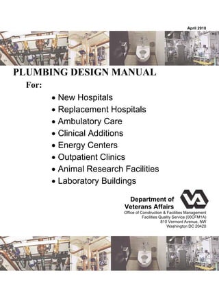 April 2010
PLUMBING DESIGN MANUAL
For:
 New Hospitals
 Replacement Hospitals
 Ambulatory Care
 Clinical Additions
 Energy Centers
 Outpatient Clinics
 Animal Research Facilities
 Laboratory Buildings
Department of
Veterans Affairs
Office of Construction & Facilities Management
Facilities Quality Service (00CFM1A)
810 Vermont Avenue, NW
Washington DC 20420
 