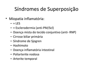 Síndromes de Superposição
• Miopatia inflamatória:
– + LES
– + Esclerodermia (anti-PM/Scl)
– Doença mista do tecido conjuntivo (anti- RNP)
– Cirrose biliar primária
– Síndrome de Sjogren
– Hashimoto
– Doença inflamatória intestinal
– Poliarterite nodosa
– Arterite temporal
 