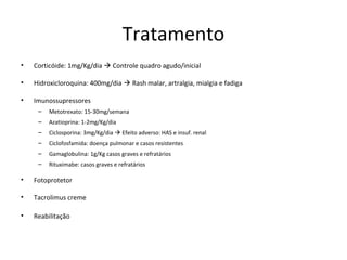 Tratamento
• Corticóide: 1mg/Kg/dia  Controle quadro agudo/inicial
• Hidroxicloroquina: 400mg/dia  Rash malar, artralgia, mialgia e fadiga
• Imunossupressores
– Metotrexato: 15-30mg/semana
– Azatioprina: 1-2mg/Kg/dia
– Ciclosporina: 3mg/Kg/dia  Efeito adverso: HAS e insuf. renal
– Ciclofosfamida: doença pulmonar e casos resistentes
– Gamaglobulina: 1g/Kg casos graves e refratários
– Rituximabe: casos graves e refratários
• Fotoprotetor
• Tacrolimus creme
• Reabilitação
 